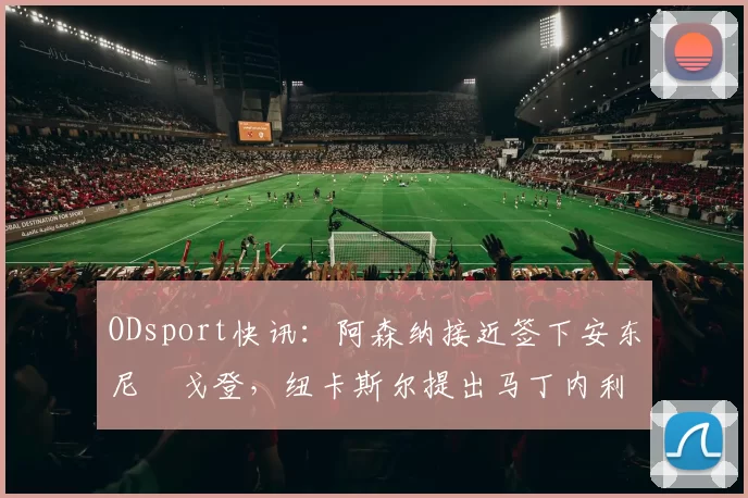 ODsport快讯：阿森纳接近签下安东尼・戈登，纽卡斯尔提出马丁内利交换条件_交易_球员_谈判