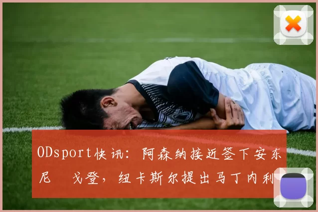 ODsport快讯:阿森纳接近签下安东尼・戈登,纽卡斯尔提出马丁内利交换条件_交易_球员_谈判