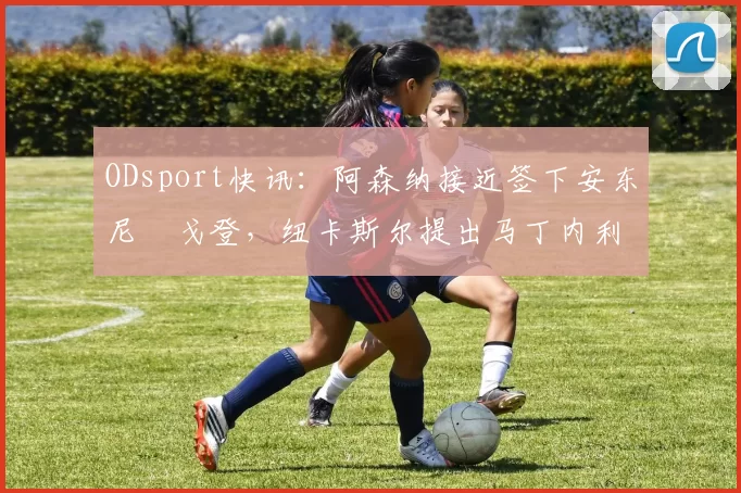 ODsport快讯:阿森纳接近签下安东尼・戈登,纽卡斯尔提出马丁内利交换条件_交易_球员_谈判
