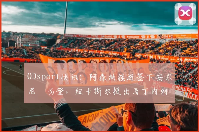 ODsport快讯：阿森纳接近签下安东尼・戈登，纽卡斯尔提出马丁内利交换条件_交易_球员_谈判