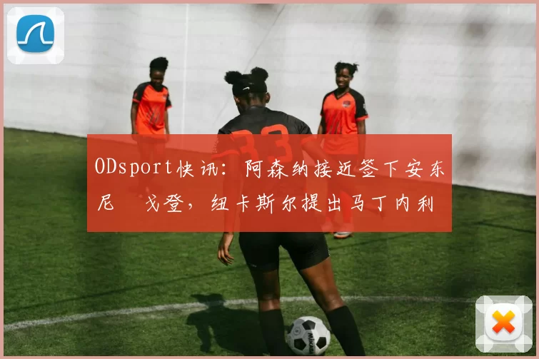 ODsport快讯:阿森纳接近签下安东尼・戈登,纽卡斯尔提出马丁内利交换条件_交易_球员_谈判
