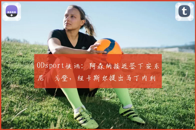 ODsport快讯：阿森纳接近签下安东尼・戈登，纽卡斯尔提出马丁内利交换条件_交易_球员_谈判
