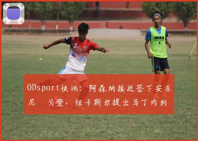 ODsport快讯:阿森纳接近签下安东尼・戈登,纽卡斯尔提出马丁内利交换条件_交易_球员_谈判