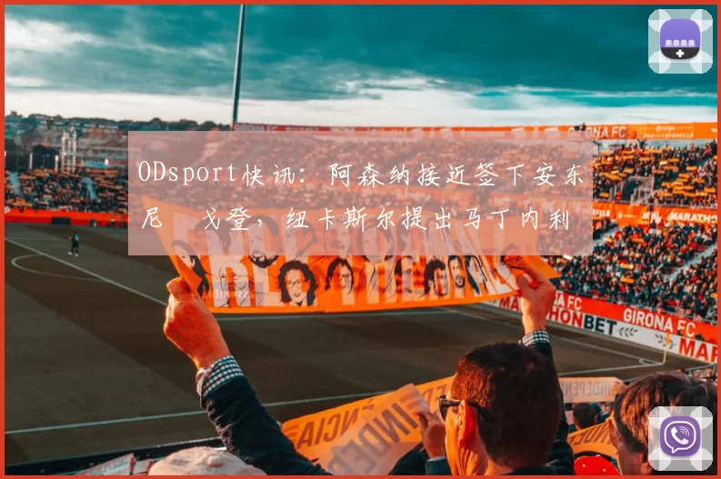 ODsport快讯：阿森纳接近签下安东尼・戈登，纽卡斯尔提出马丁内利交换条件_交易_球员_谈判