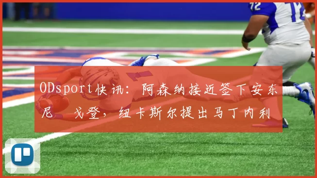 ODsport快讯：阿森纳接近签下安东尼・戈登，纽卡斯尔提出马丁内利交换条件_交易_球员_谈判