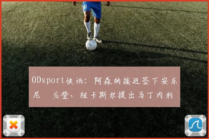 ODsport快讯：阿森纳接近签下安东尼・戈登，纽卡斯尔提出马丁内利交换条件_交易_球员_谈判