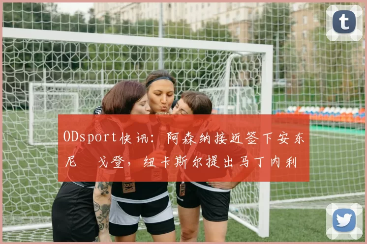 ODsport快讯:阿森纳接近签下安东尼・戈登,纽卡斯尔提出马丁内利交换条件_交易_球员_谈判
