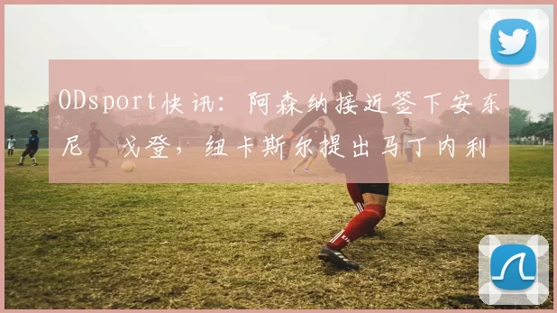 ODsport快讯：阿森纳接近签下安东尼・戈登，纽卡斯尔提出马丁内利交换条件_交易_球员_谈判