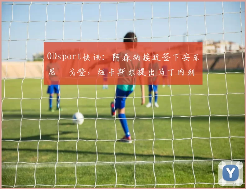 ODsport快讯:阿森纳接近签下安东尼・戈登,纽卡斯尔提出马丁内利交换条件_交易_球员_谈判