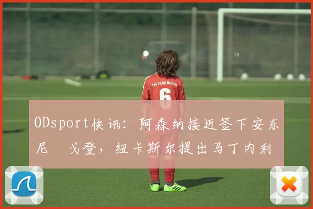 ODsport快讯：阿森纳接近签下安东尼・戈登，纽卡斯尔提出马丁内利交换条件_交易_球员_谈判