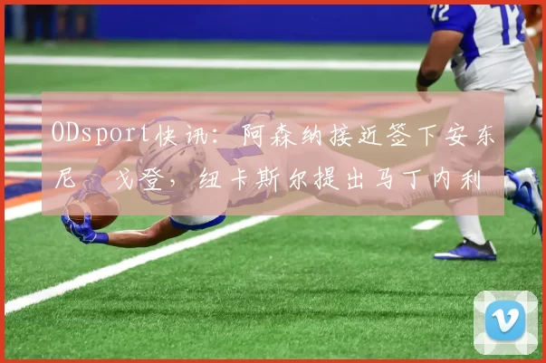 ODsport快讯：阿森纳接近签下安东尼・戈登，纽卡斯尔提出马丁内利交换条件_交易_球员_谈判