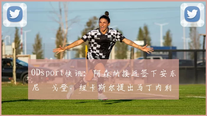 ODsport快讯：阿森纳接近签下安东尼・戈登，纽卡斯尔提出马丁内利交换条件_交易_球员_谈判