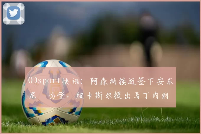 ODsport快讯：阿森纳接近签下安东尼・戈登，纽卡斯尔提出马丁内利交换条件_交易_球员_谈判