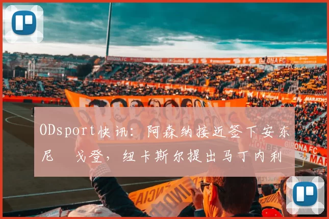 ODsport快讯:阿森纳接近签下安东尼・戈登,纽卡斯尔提出马丁内利交换条件_交易_球员_谈判