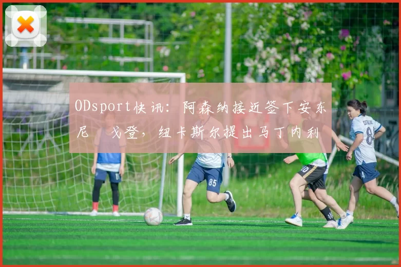 ODsport快讯：阿森纳接近签下安东尼・戈登，纽卡斯尔提出马丁内利交换条件_交易_球员_谈判