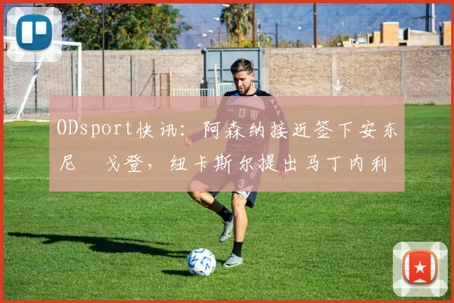 ODsport快讯：阿森纳接近签下安东尼・戈登，纽卡斯尔提出马丁内利交换条件_交易_球员_谈判