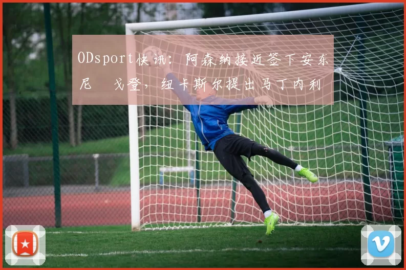ODsport快讯：阿森纳接近签下安东尼・戈登，纽卡斯尔提出马丁内利交换条件_交易_球员_谈判