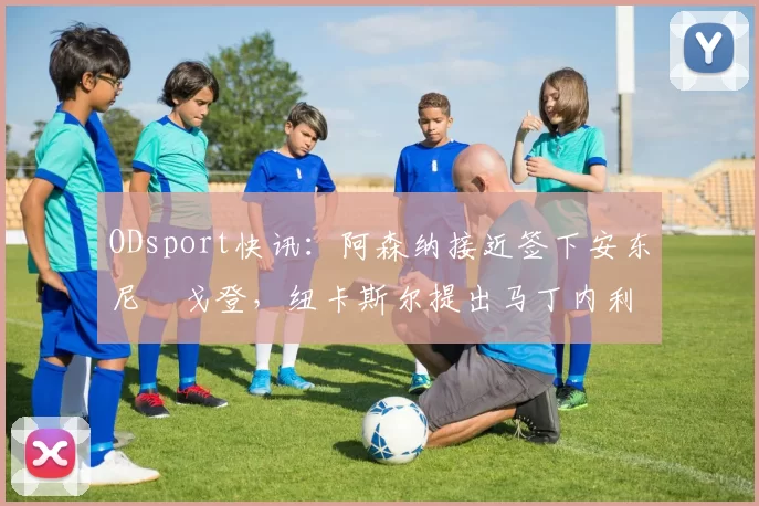 ODsport快讯：阿森纳接近签下安东尼・戈登，纽卡斯尔提出马丁内利交换条件_交易_球员_谈判