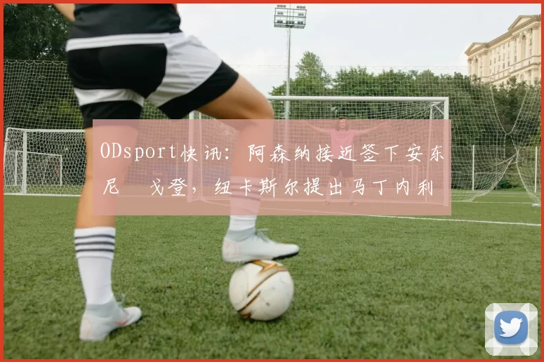 ODsport快讯:阿森纳接近签下安东尼・戈登,纽卡斯尔提出马丁内利交换条件_交易_球员_谈判