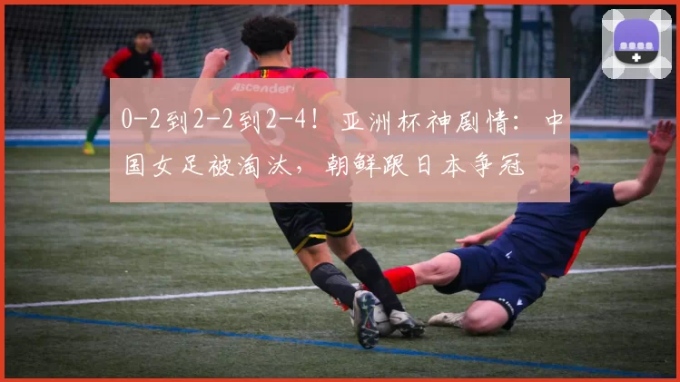 0-2到2-2到2-4!亚洲杯神剧情:中国女足被淘汰,朝鲜跟日本争冠