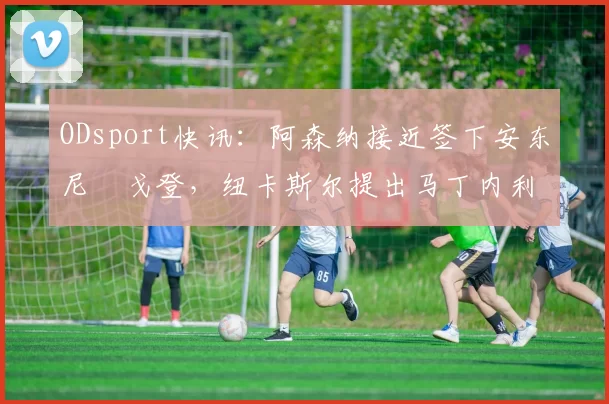 ODsport快讯：阿森纳接近签下安东尼・戈登，纽卡斯尔提出马丁内利交换条件_交易_球员_谈判