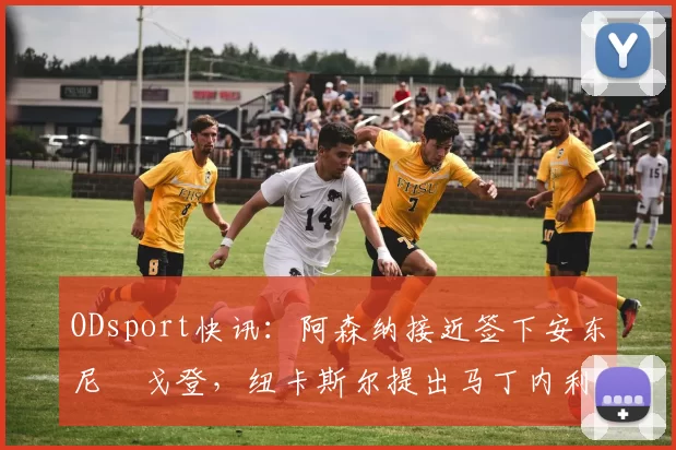 ODsport快讯:阿森纳接近签下安东尼・戈登,纽卡斯尔提出马丁内利交换条件_交易_球员_谈判