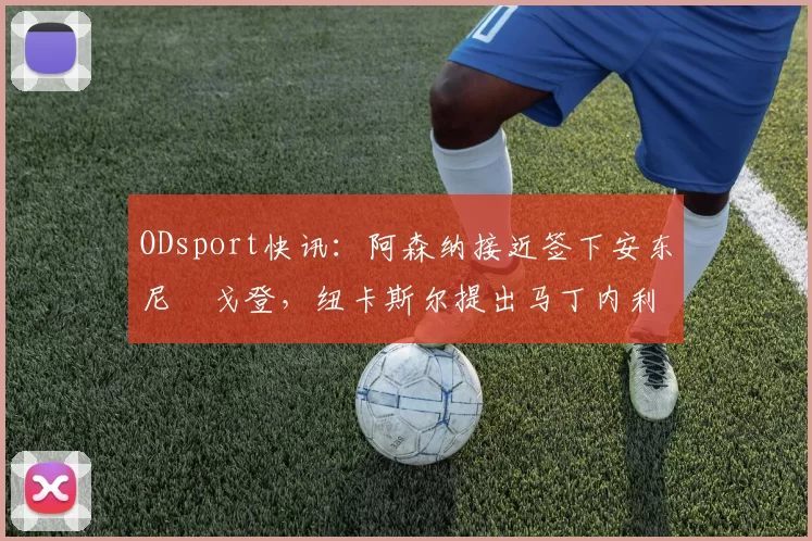 ODsport快讯:阿森纳接近签下安东尼・戈登,纽卡斯尔提出马丁内利交换条件_交易_球员_谈判