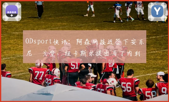 ODsport快讯：阿森纳接近签下安东尼・戈登，纽卡斯尔提出马丁内利交换条件_交易_球员_谈判