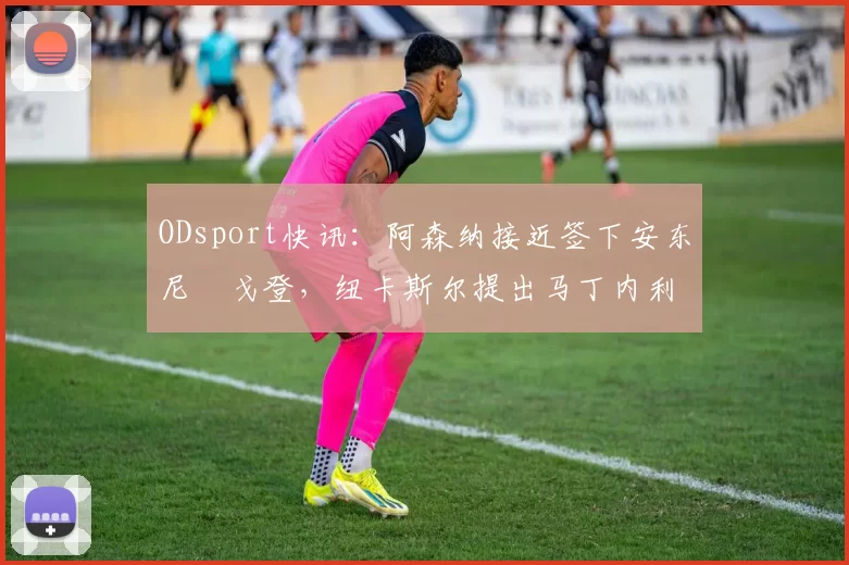 ODsport快讯：阿森纳接近签下安东尼・戈登，纽卡斯尔提出马丁内利交换条件_交易_球员_谈判