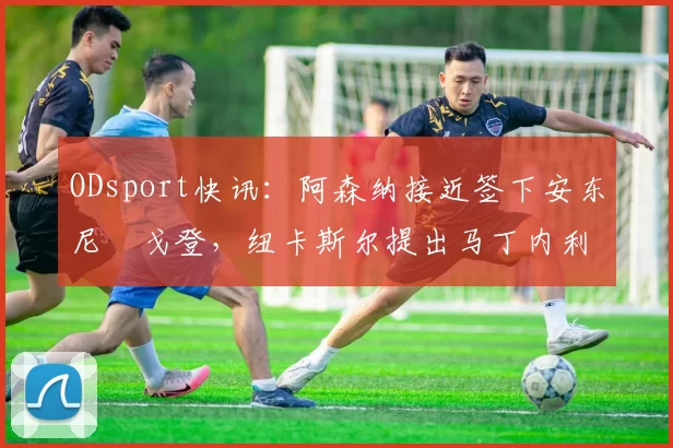 ODsport快讯：阿森纳接近签下安东尼・戈登，纽卡斯尔提出马丁内利交换条件_交易_球员_谈判