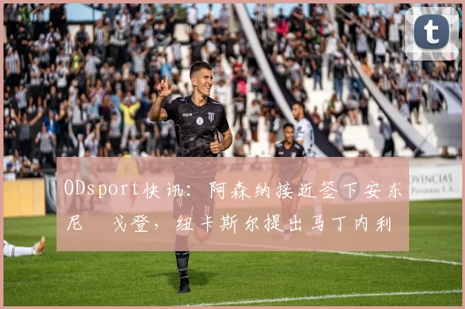 ODsport快讯:阿森纳接近签下安东尼・戈登,纽卡斯尔提出马丁内利交换条件_交易_球员_谈判