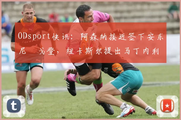 ODsport快讯:阿森纳接近签下安东尼・戈登,纽卡斯尔提出马丁内利交换条件_交易_球员_谈判