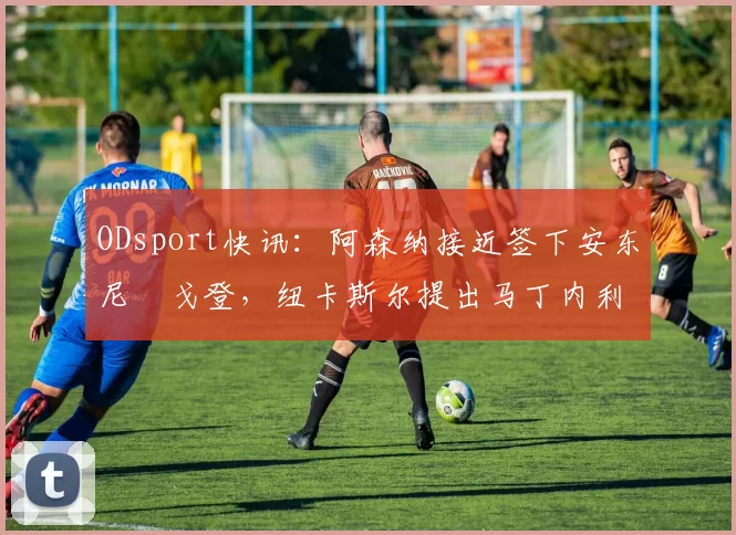 ODsport快讯:阿森纳接近签下安东尼・戈登,纽卡斯尔提出马丁内利交换条件_交易_球员_谈判
