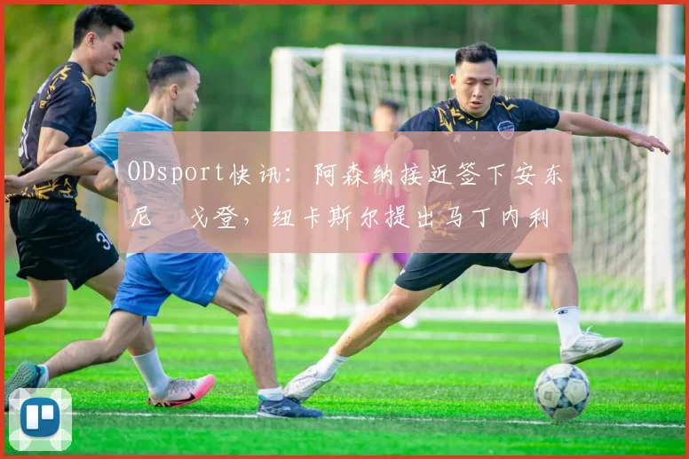 ODsport快讯:阿森纳接近签下安东尼・戈登,纽卡斯尔提出马丁内利交换条件_交易_球员_谈判