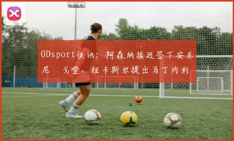 ODsport快讯：阿森纳接近签下安东尼・戈登，纽卡斯尔提出马丁内利交换条件_交易_球员_谈判