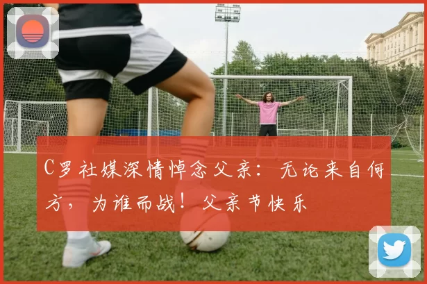 C罗社媒深情悼念父亲：无论来自何方，为谁而战！父亲节快乐️