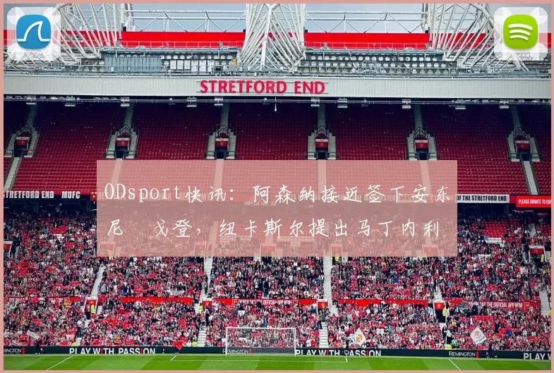 ODsport快讯：阿森纳接近签下安东尼・戈登，纽卡斯尔提出马丁内利交换条件_交易_球员_谈判