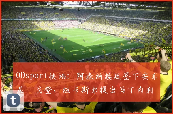 ODsport快讯:阿森纳接近签下安东尼・戈登,纽卡斯尔提出马丁内利交换条件_交易_球员_谈判