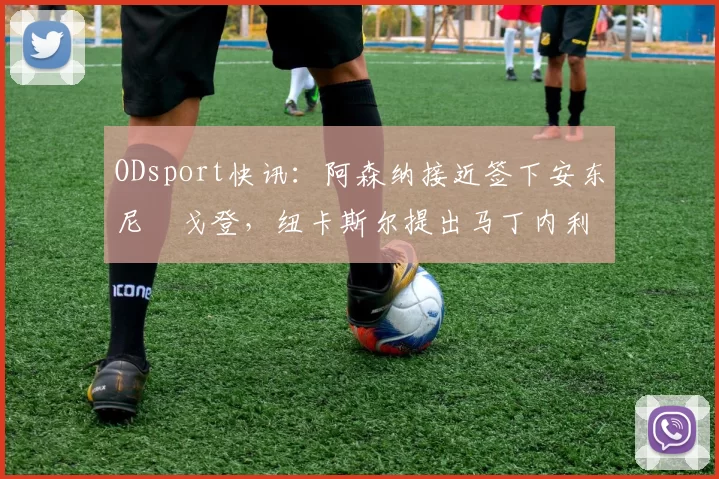 ODsport快讯：阿森纳接近签下安东尼・戈登，纽卡斯尔提出马丁内利交换条件_交易_球员_谈判