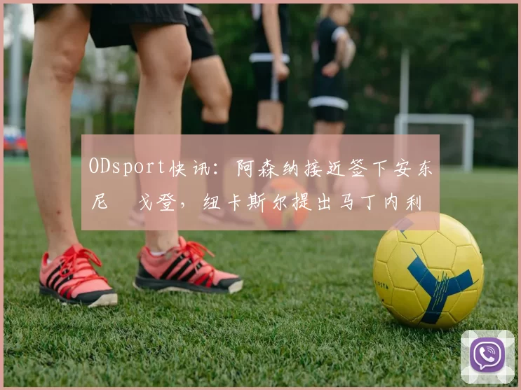 ODsport快讯：阿森纳接近签下安东尼・戈登，纽卡斯尔提出马丁内利交换条件_交易_球员_谈判