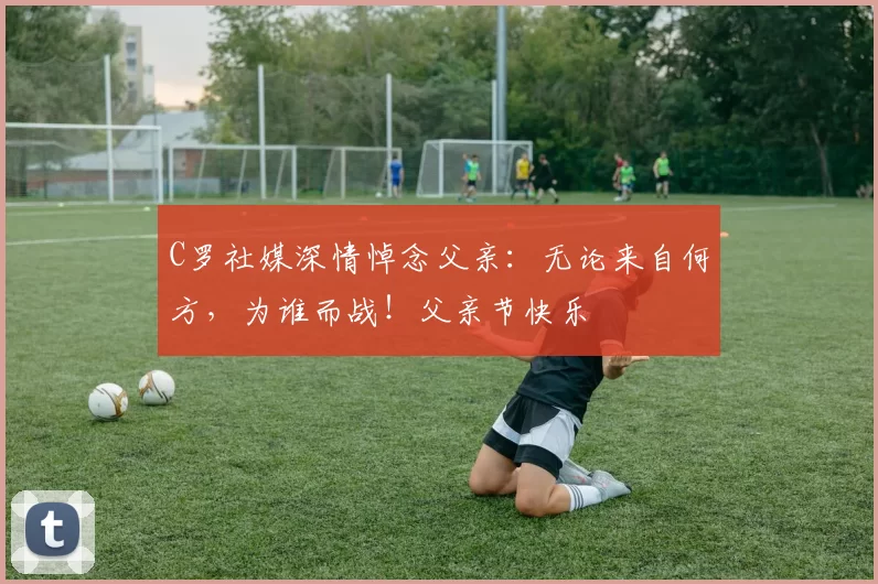 C罗社媒深情悼念父亲:无论来自何方,为谁而战!父亲节快乐️