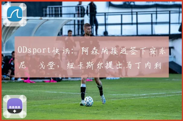 ODsport快讯:阿森纳接近签下安东尼・戈登,纽卡斯尔提出马丁内利交换条件_交易_球员_谈判
