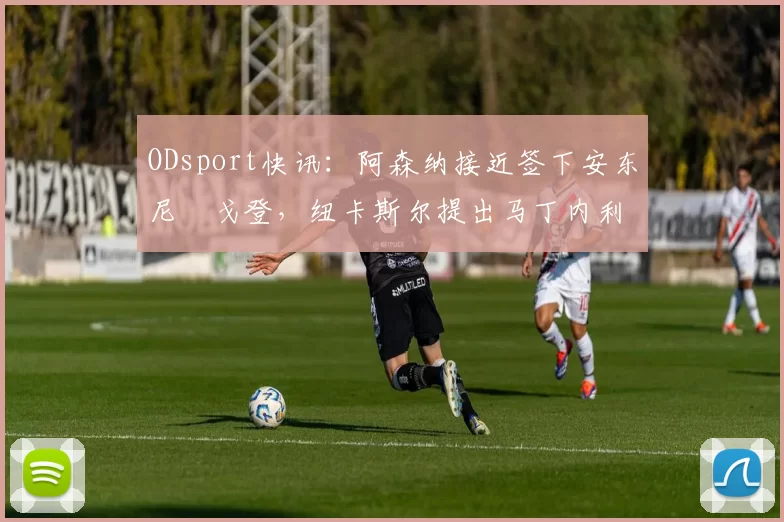 ODsport快讯:阿森纳接近签下安东尼・戈登,纽卡斯尔提出马丁内利交换条件_交易_球员_谈判