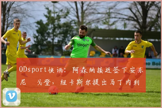 ODsport快讯:阿森纳接近签下安东尼・戈登,纽卡斯尔提出马丁内利交换条件_交易_球员_谈判