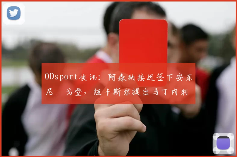ODsport快讯:阿森纳接近签下安东尼・戈登,纽卡斯尔提出马丁内利交换条件_交易_球员_谈判