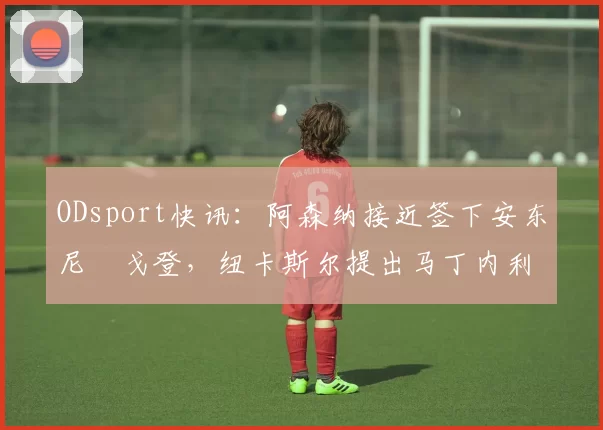 ODsport快讯:阿森纳接近签下安东尼・戈登,纽卡斯尔提出马丁内利交换条件_交易_球员_谈判