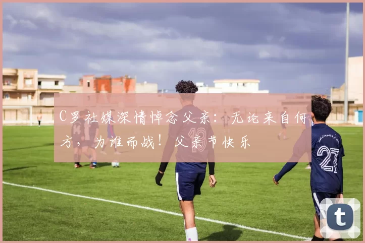 C罗社媒深情悼念父亲：无论来自何方，为谁而战！父亲节快乐️