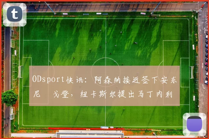 ODsport快讯:阿森纳接近签下安东尼・戈登,纽卡斯尔提出马丁内利交换条件_交易_球员_谈判