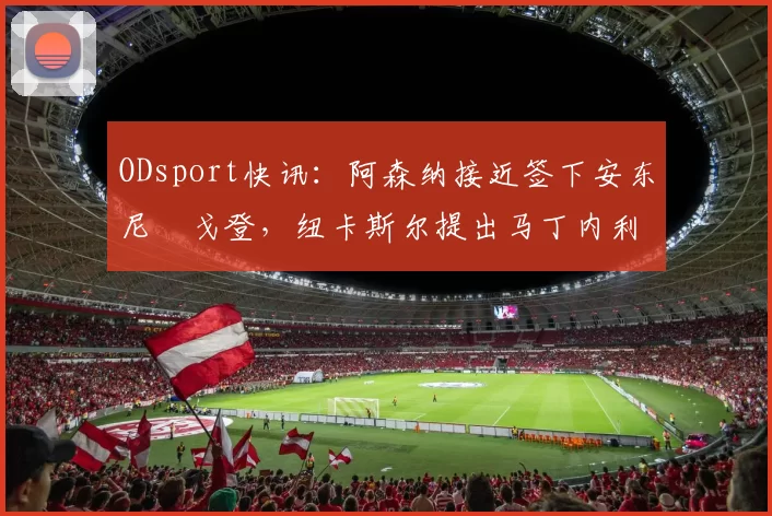 ODsport快讯:阿森纳接近签下安东尼・戈登,纽卡斯尔提出马丁内利交换条件_交易_球员_谈判