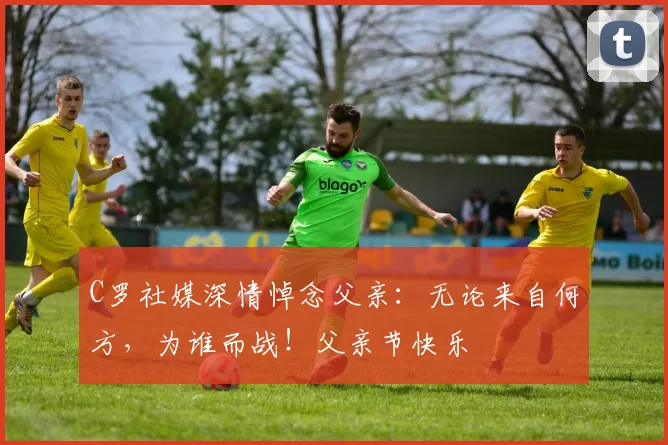 C罗社媒深情悼念父亲：无论来自何方，为谁而战！父亲节快乐️